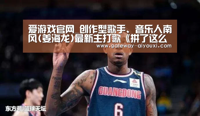 爱游戏官网_创作型歌手、音乐人南风(姜海龙)最新主打歌《拼了这么多年》全球发行!(图3) 爱游戏